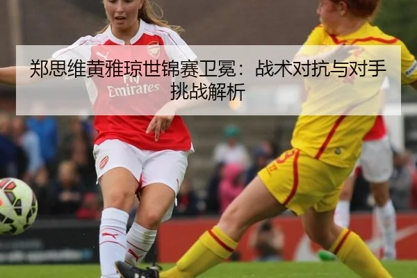 郑思维黄雅琼世锦赛卫冕：战术对抗与对手挑战解析