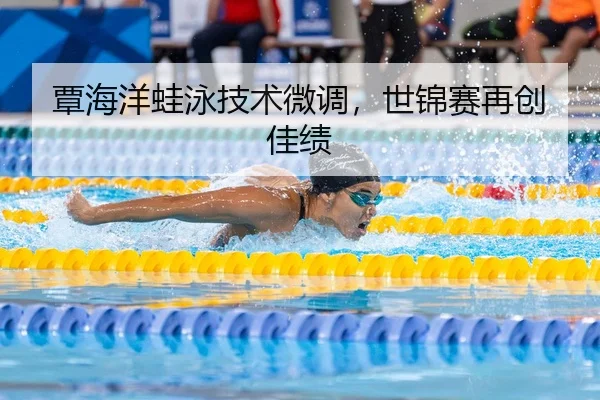 覃海洋蛙泳技术微调，世锦赛再创佳绩