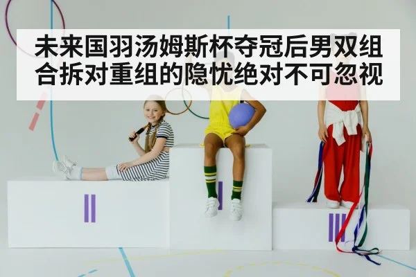 未来国羽汤姆斯杯夺冠后男双组合拆对重组的隐忧绝对不可忽视
