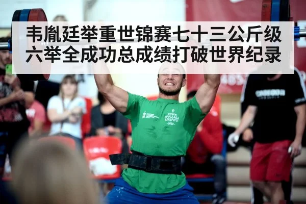 韦胤廷举重世锦赛七十三公斤级六举全成功总成绩打破世界纪录