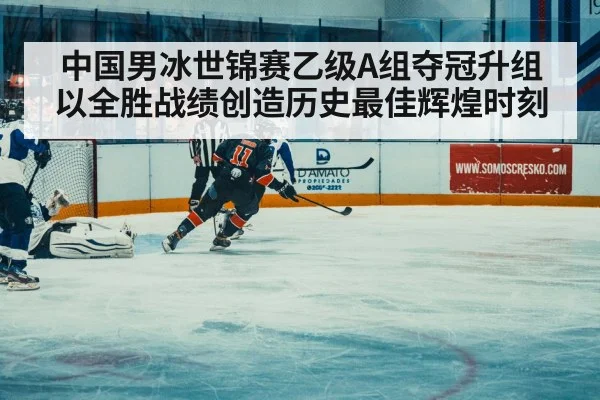 中国男冰世锦赛乙级A组夺冠升组以全胜战绩创造历史最佳辉煌时刻