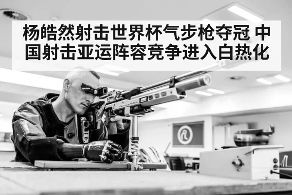 杨皓然射击世界杯气步枪夺冠 中国射击亚运阵容竞争进入白热化